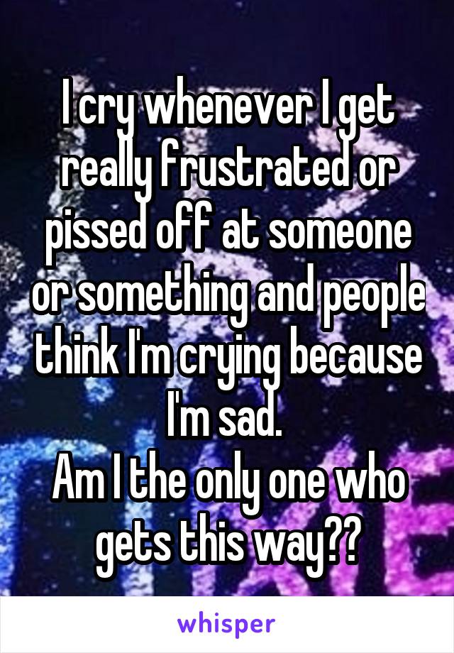 I cry whenever I get really frustrated or pissed off at someone or something and people think I'm crying because I'm sad. 
Am I the only one who gets this way??