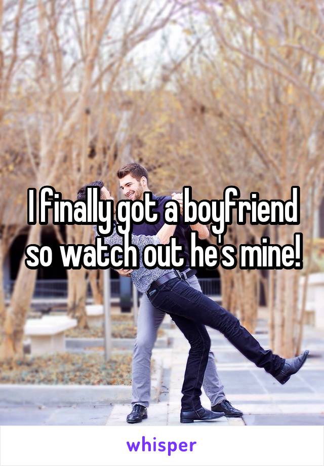 I finally got a boyfriend so watch out he's mine!