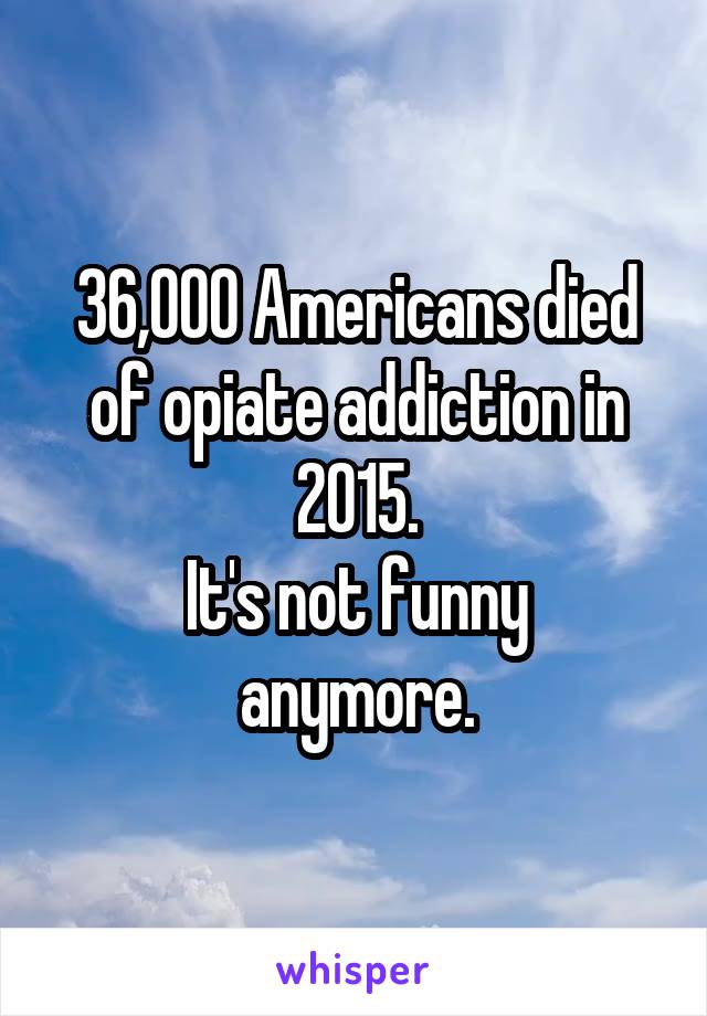 36,000 Americans died of opiate addiction in 2015.
It's not funny anymore.