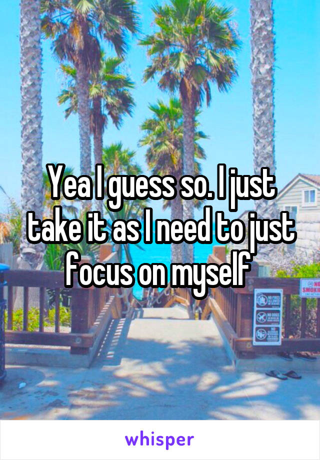 Yea I guess so. I just take it as I need to just focus on myself 