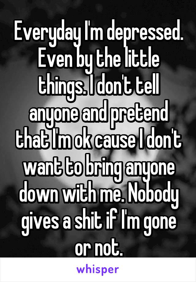 Everyday I'm depressed. Even by the little things. I don't tell anyone and pretend that I'm ok cause I don't want to bring anyone down with me. Nobody gives a shit if I'm gone or not.