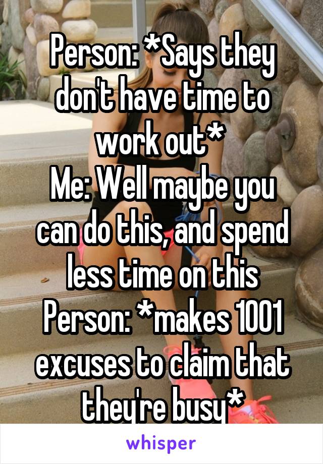 Person: *Says they don't have time to work out* 
Me: Well maybe you can do this, and spend less time on this
Person: *makes 1001 excuses to claim that they're busy*