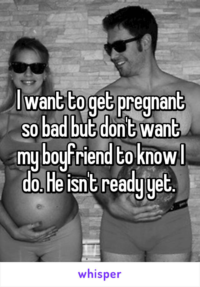 I want to get pregnant so bad but don't want my boyfriend to know I do. He isn't ready yet. 