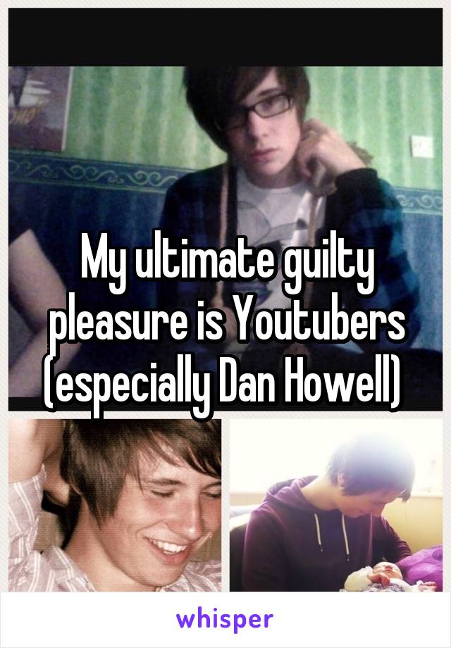 My ultimate guilty pleasure is Youtubers (especially Dan Howell) 