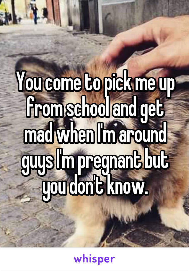 You come to pick me up from school and get mad when I'm around guys I'm pregnant but you don't know.