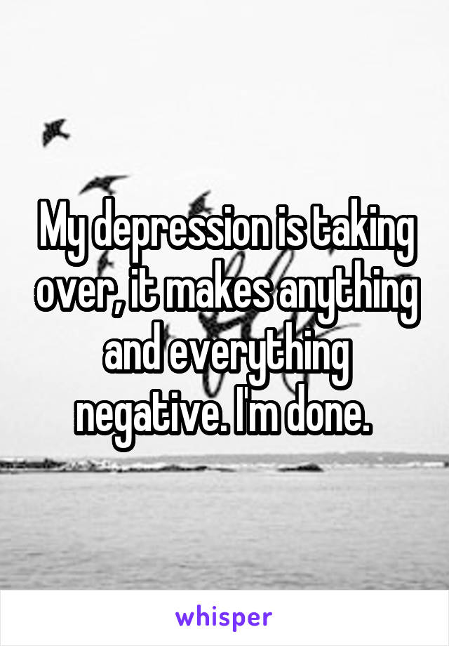 My depression is taking over, it makes anything and everything negative. I'm done. 