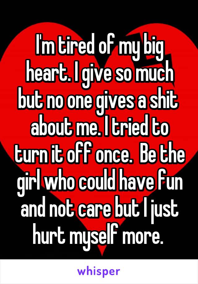  I'm tired of my big heart. I give so much but no one gives a shit  about me. I tried to turn it off once.  Be the girl who could have fun and not care but I just hurt myself more. 