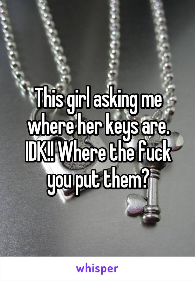 This girl asking me where her keys are. IDK!! Where the fuck you put them?