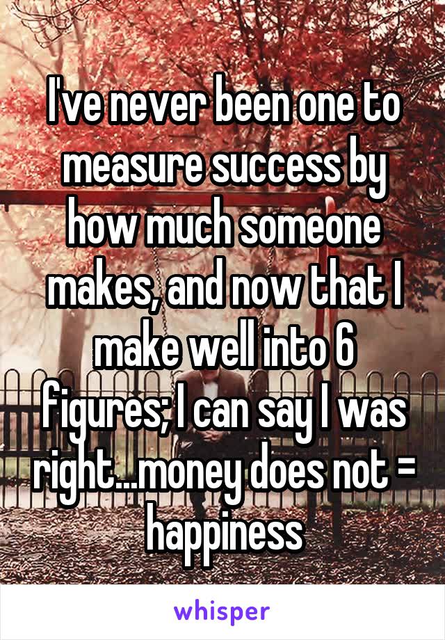 I've never been one to measure success by how much someone makes, and now that I make well into 6 figures; I can say I was right...money does not = happiness