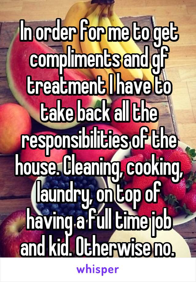 In order for me to get compliments and gf treatment I have to take back all the responsibilities of the house. Cleaning, cooking, laundry, on top of having a full time job and kid. Otherwise no. 