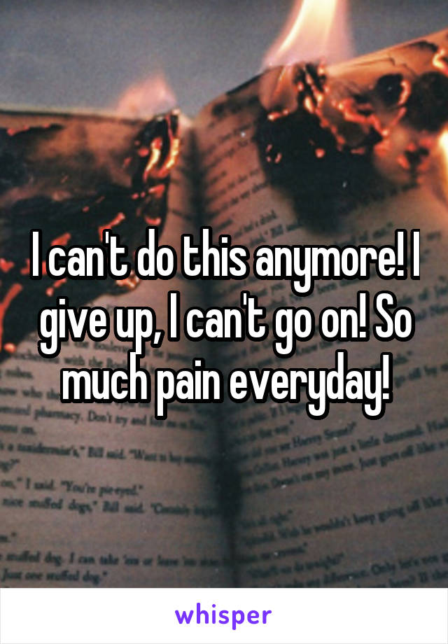 I can't do this anymore! I give up, I can't go on! So much pain everyday!