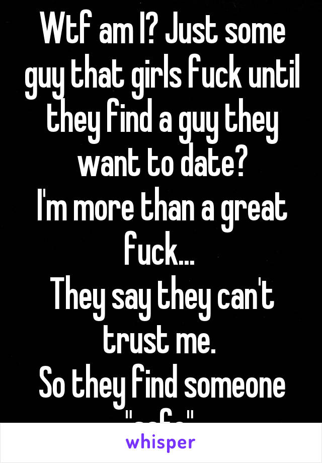 Wtf am I? Just some guy that girls fuck until they find a guy they want to date?
I'm more than a great fuck... 
They say they can't trust me. 
So they find someone "safe" 