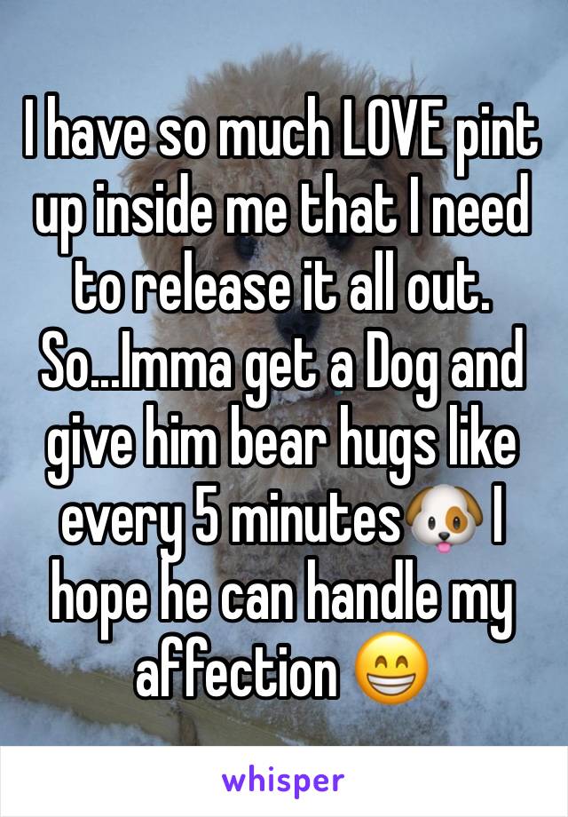 I have so much LOVE pint up inside me that I need to release it all out. So...Imma get a Dog and give him bear hugs like every 5 minutes🐶 I hope he can handle my affection 😁