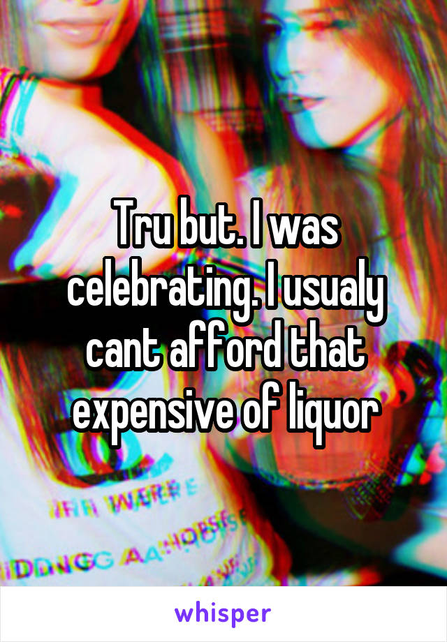 Tru but. I was celebrating. I usualy cant afford that expensive of liquor