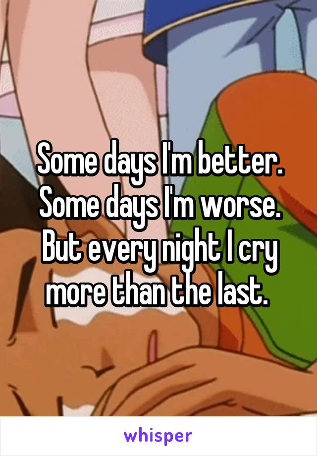 Some days I'm better. Some days I'm worse. But every night I cry more than the last. 