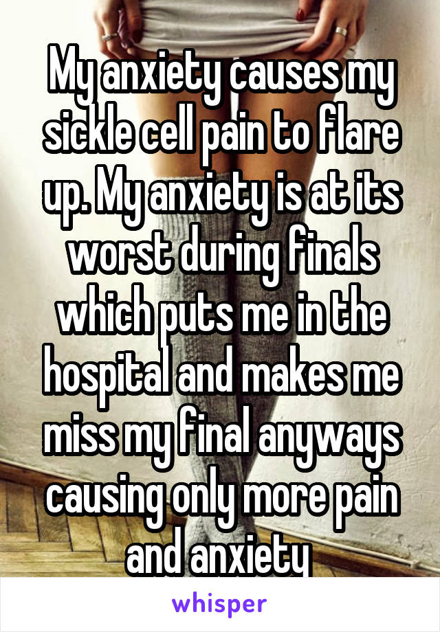 My anxiety causes my sickle cell pain to flare up. My anxiety is at its worst during finals which puts me in the hospital and makes me miss my final anyways causing only more pain and anxiety 