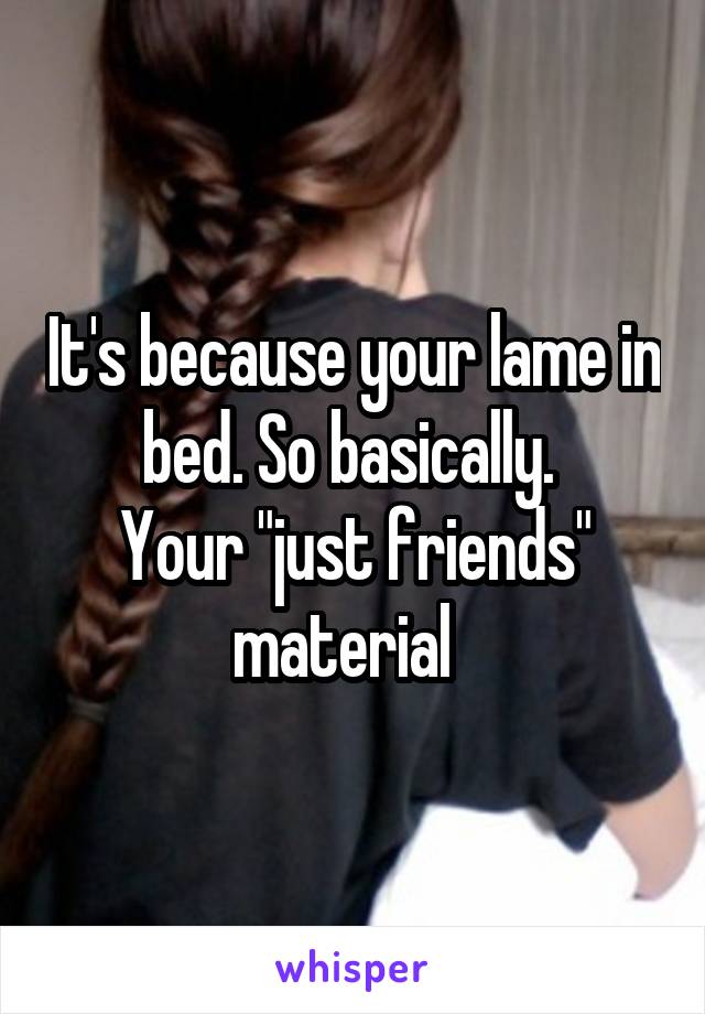 It's because your lame in bed. So basically. 
Your "just friends" material  