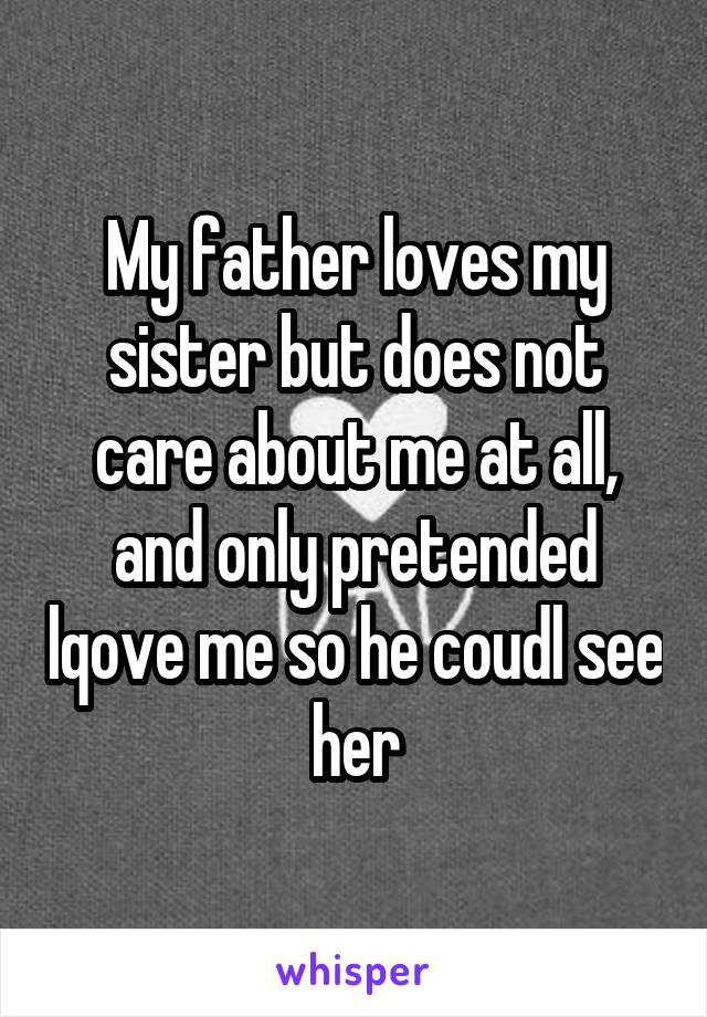 My father loves my sister but does not care about me at all, and only pretended lqove me so he coudl see her