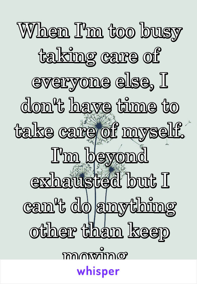 When I'm too busy taking care of everyone else, I don't have time to take care of myself. I'm beyond exhausted but I can't do anything other than keep moving. 