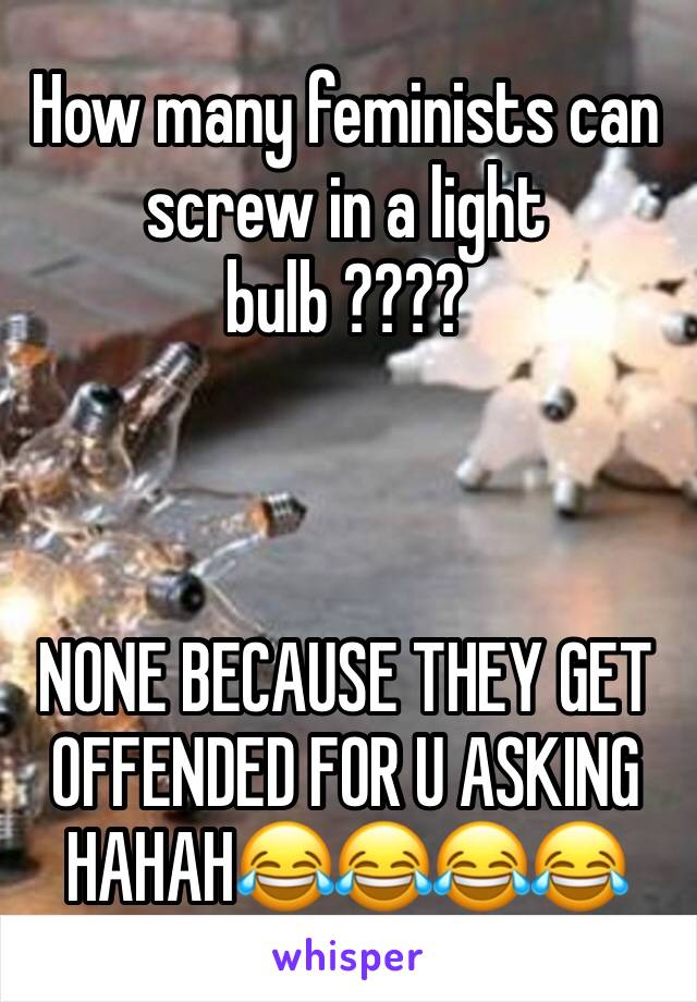 How many feminists can screw in a light bulb ???? 



NONE BECAUSE THEY GET OFFENDED FOR U ASKING HAHAH😂😂😂😂