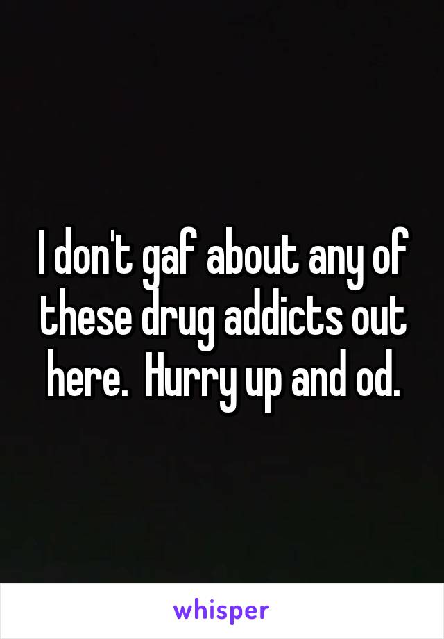 I don't gaf about any of these drug addicts out here.  Hurry up and od.