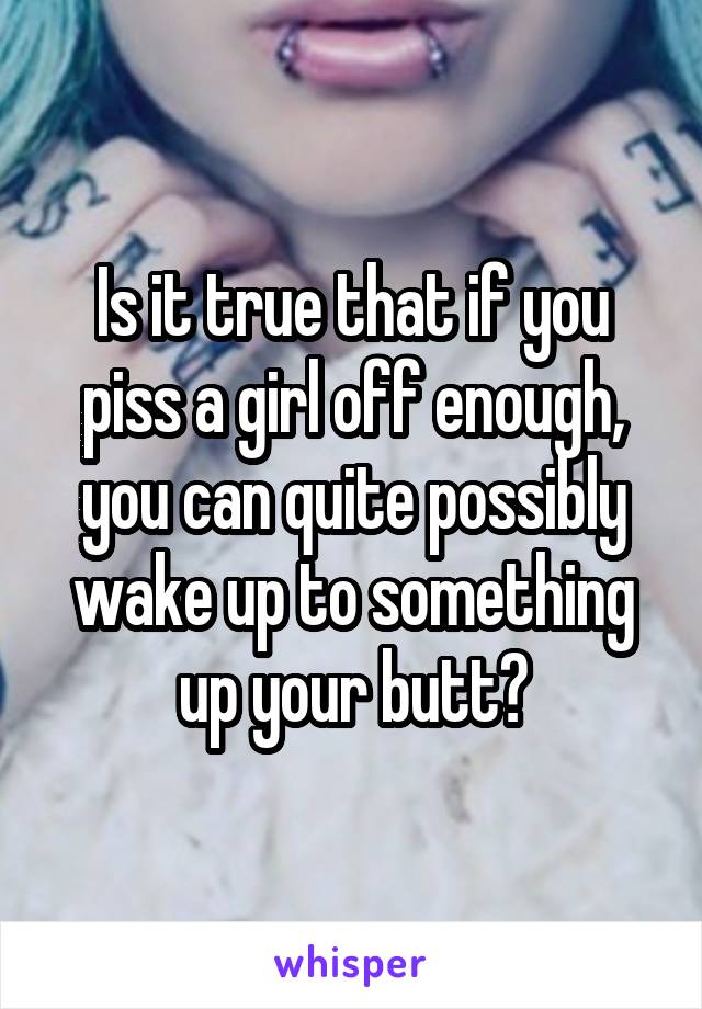 Is it true that if you piss a girl off enough, you can quite possibly wake up to something up your butt?