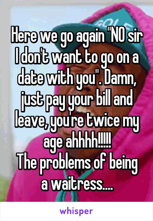 Here we go again "NO sir I don't want to go on a date with you". Damn, just pay your bill and leave, you're twice my age ahhhh!!!!!
The problems of being a waitress....