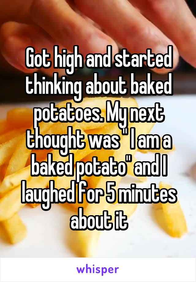 Got high and started thinking about baked potatoes. My next thought was " I am a baked potato" and I laughed for 5 minutes about it