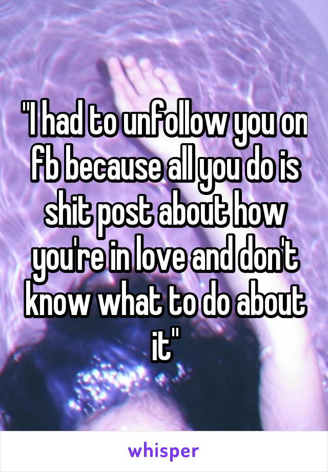 "I had to unfollow you on fb because all you do is shit post about how you're in love and don't know what to do about it"