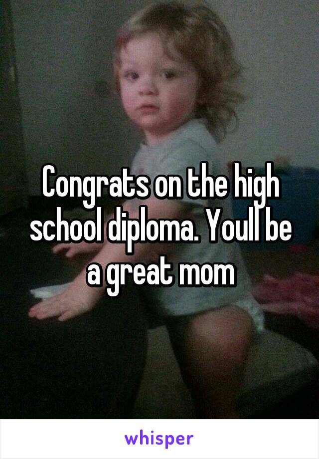 Congrats on the high school diploma. Youll be a great mom