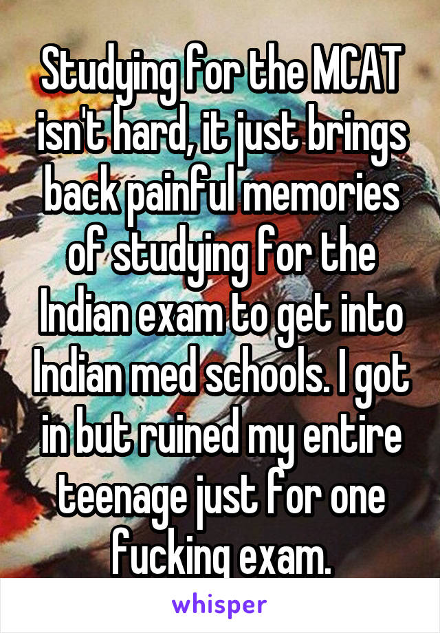 Studying for the MCAT isn't hard, it just brings back painful memories of studying for the Indian exam to get into Indian med schools. I got in but ruined my entire teenage just for one fucking exam.