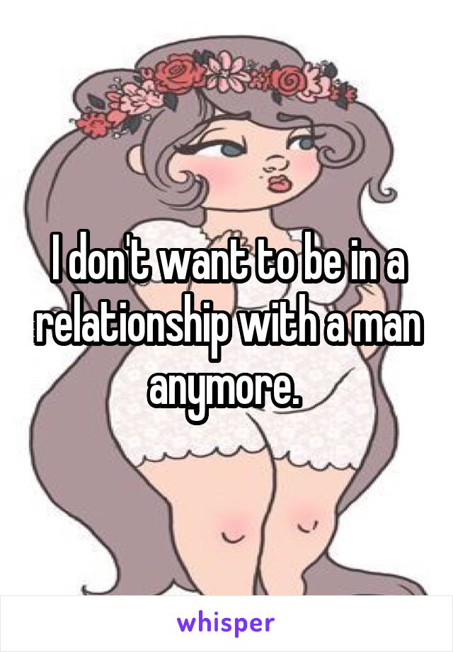 I don't want to be in a relationship with a man anymore. 