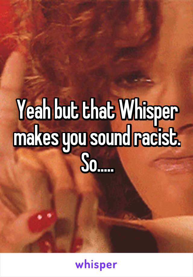 Yeah but that Whisper makes you sound racist. So.....