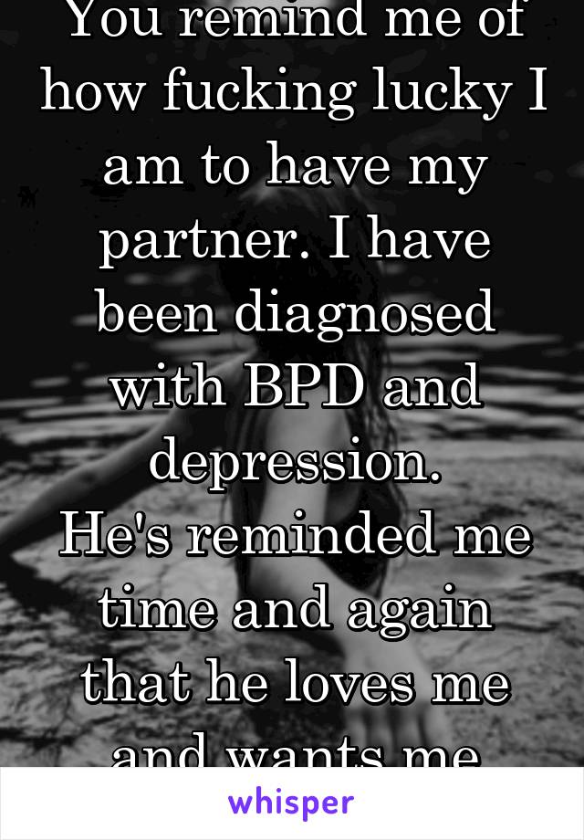 You remind me of how fucking lucky I am to have my partner. I have been diagnosed with BPD and depression.
He's reminded me time and again that he loves me and wants me here.