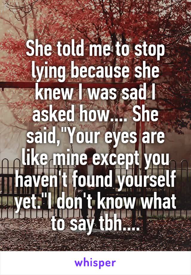 She told me to stop lying because she knew I was sad I asked how.... She said,"Your eyes are like mine except you haven't found yourself yet."I don't know what to say tbh....