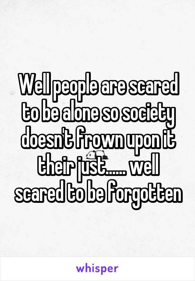 Well people are scared to be alone so society doesn't frown upon it their just...... well scared to be forgotten