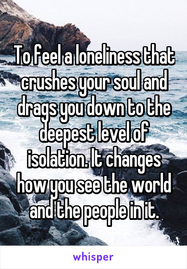 To feel a loneliness that crushes your soul and drags you down to the deepest level of isolation. It changes how you see the world and the people in it.