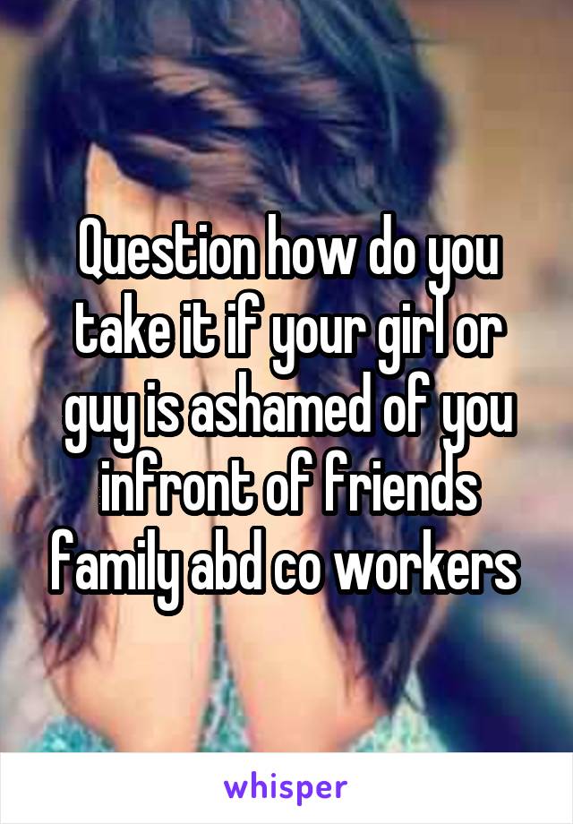 Question how do you take it if your girl or guy is ashamed of you infront of friends family abd co workers 