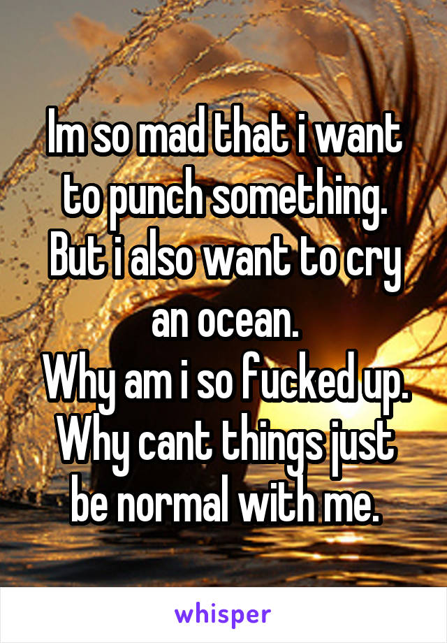 Im so mad that i want to punch something.
But i also want to cry an ocean.
Why am i so fucked up.
Why cant things just be normal with me.