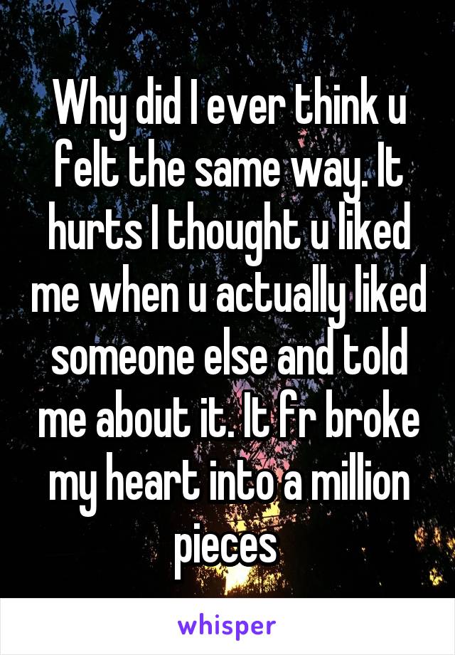 Why did I ever think u felt the same way. It hurts I thought u liked me when u actually liked someone else and told me about it. It fr broke my heart into a million pieces 