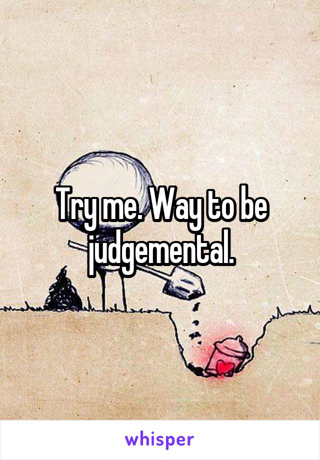 Try me. Way to be judgemental.