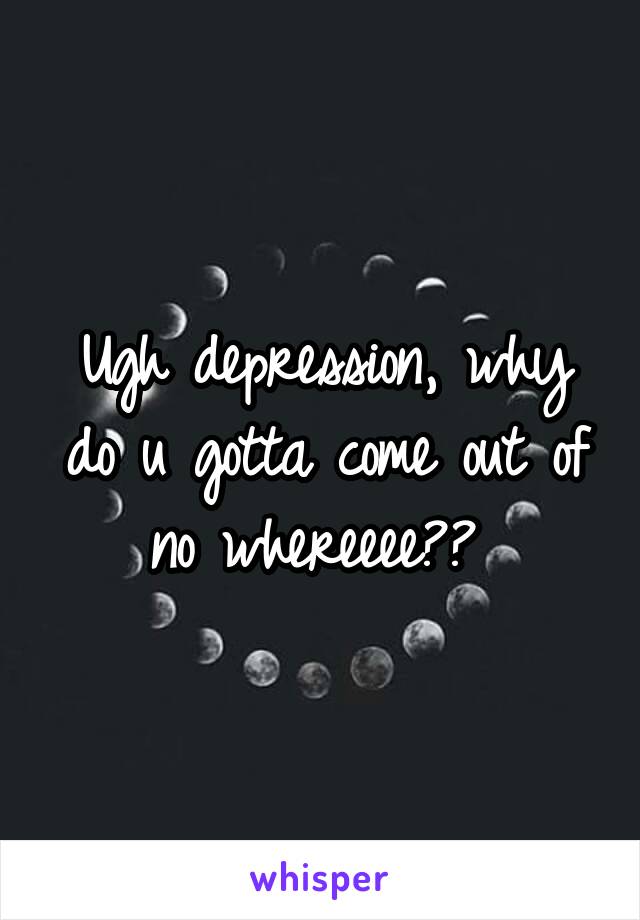 Ugh depression, why do u gotta come out of no whereeee?? 