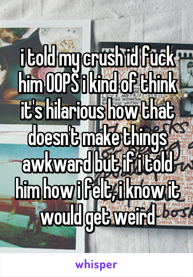 i told my crush id fuck him OOPS i kind of think it's hilarious how that doesn't make things awkward but if i told him how i felt, i know it would get weird