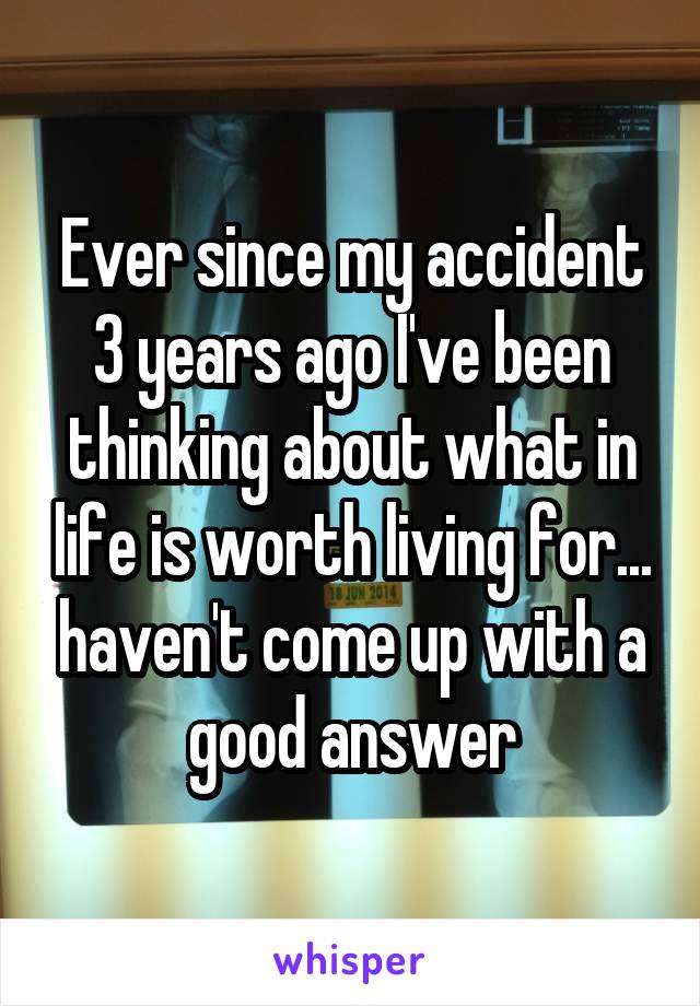 Ever since my accident 3 years ago I've been thinking about what in life is worth living for... haven't come up with a good answer