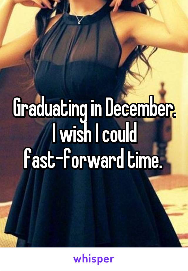 Graduating in December. I wish I could fast-forward time. 