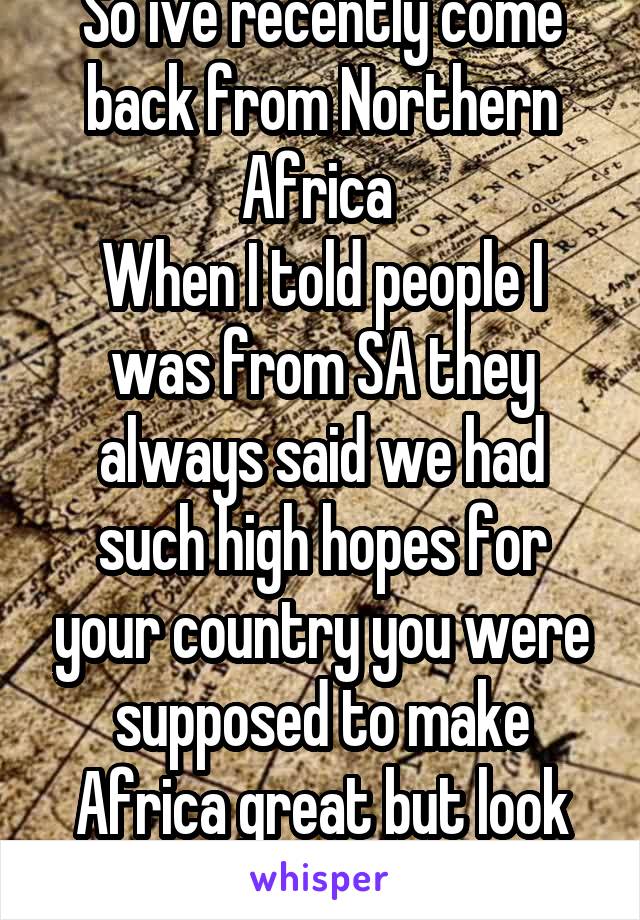 So ive recently come back from Northern Africa 
When I told people I was from SA they always said we had such high hopes for your country you were supposed to make Africa great but look at you now