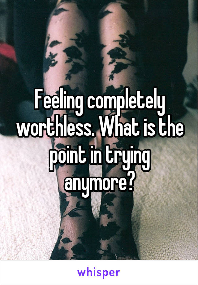 Feeling completely worthless. What is the point in trying anymore?