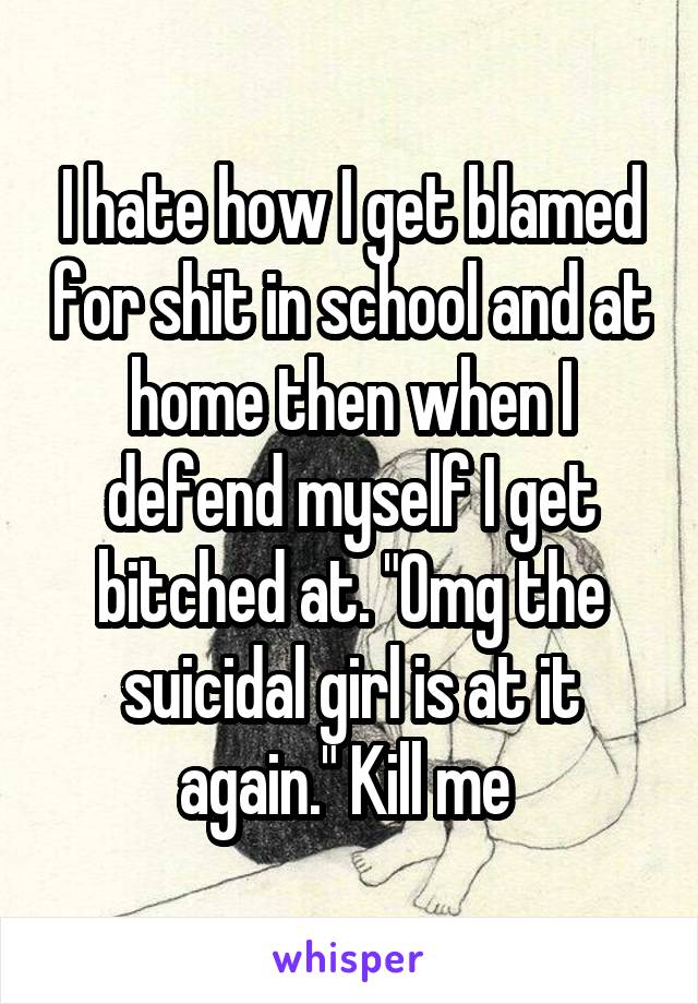 I hate how I get blamed for shit in school and at home then when I defend myself I get bitched at. "Omg the suicidal girl is at it again." Kill me 