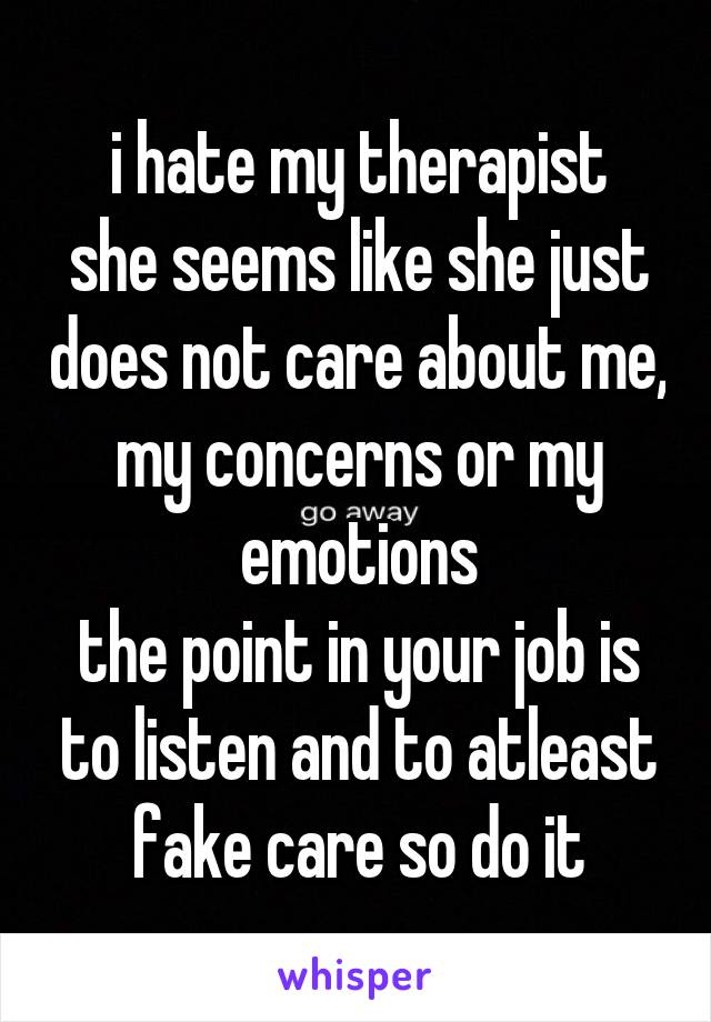 i hate my therapist
she seems like she just does not care about me, my concerns or my emotions
the point in your job is to listen and to atleast fake care so do it