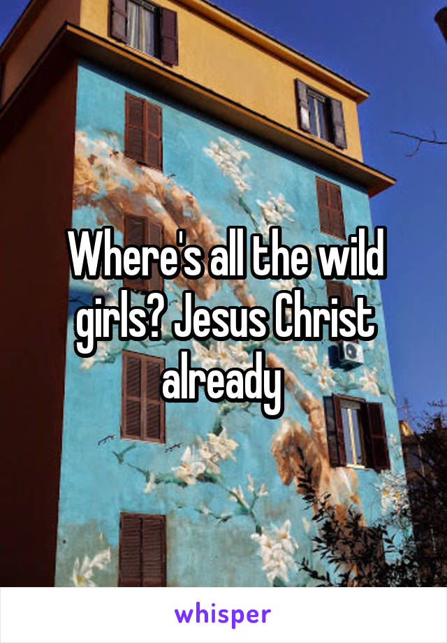 Where's all the wild girls? Jesus Christ already 